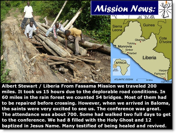  Albert Stewart / Liberia  From Fassama Mission we traveled 200 miles.  It took us 15 hours due to the deplorable road conditions.  In 60 miles in the rain forest we counted 54 bridges.  Most of them had to be repaired before crossing.  However, when we arrived in Baloma, the saints were very excited to see us.  The conference was great.  The attendance was about 700. Some had walked two full days to get to the conference.  We had 8 filled with the Holy Ghost and 12 baptized in Jesus Name.  Many testified of being healed and revived.