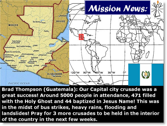 Brad Thompson (Guatemala):  Our Capital city crusade was a great success! Around 5000 people in attendance, 471 filled with the Holy Ghost and 44 baptized in Jesus Name! This was in the midst of bus strikes, heavy rains, flooding and landslides! Pray for 3 more crusades to be held in the interior of the country in the next few weeks. 