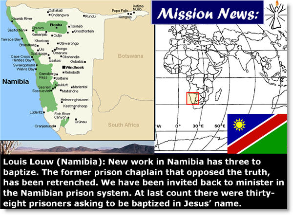 Louis Louw (Namibia): New work in Namibia has three to baptize. The former prison chaplain that opposed the truth, has been retrenched. We have been invited back to minister in the Namibian prison system. At last count there were thirty-eight prisoners asking to be baptized in Jesus’ name.