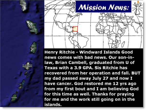 Henry Ritchie - Windward Islands Good news comes with bad news. Our son-in-law, Brian Cambell, graduated from U of Texas with a 3.9 GPA. Sis Ritchie has recovered from her operation and fall. BUT my dad passed away July 27 and now I have cancer. God restored me 12 yrs ago from my first bout and I am believing God for this time as well. Thanks for praying for me and the work still going on in the islands.